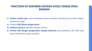 FRACTION OF INSPIRED OXYGEN (FIO2) TINGGI ATAU
RENDAH
● Periksa sumber gas untuk memastikan bahwa ventilator terhubung ke sumber oksigen
bertekanan tinggi.
● Pastikan FIO2 diatur dengan benar.
● Kalibrasi ulang penganalisis oksigen internal.
● Periksa FIO2 dengan penganalisis oksigen eksternal yang dikalibrasi. Jika FIO2 yang
benar tidak terkirim, ganti ventilator
 