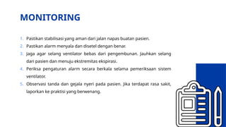 MONITORING
1. Pastikan stabilisasi yang aman dari jalan napas buatan pasien.
2. Pastikan alarm menyala dan disetel dengan benar.
3. Jaga agar selang ventilator bebas dari pengembunan. Jauhkan selang
dari pasien dan menuju ekstremitas ekspirasi.
4. Periksa pengaturan alarm secara berkala selama pemeriksaan sistem
ventilator.
5. Observasi tanda dan gejala nyeri pada pasien. Jika terdapat rasa sakit,
laporkan ke praktisi yang berwenang.
 