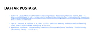 DAFTAR PUSTAKA
1. CJ Moore. (2020). Mechanical Ventilation: Weaning Process (Respiratory Therapy). Elsevier, 170–177.
http://repository.phb.ac.id/674/1/Mechanical-Ventilation-Weaning-Process-Skill-Respiratory-Therapy-CO
VID-19-toolkit_070420.pdf
2. Zein, H., Baratloo, A., Negida, A., & Safari, S. (2016). Ventilator weaning and spontaneous breathing
trials; an educational review. Emergency, 4(2), 65–71.
3. Mechanical Ventilation : Troubleshooting ( Respiratory Therapy ) Mechanical Ventilation : Troubleshooting
( Respiratory Therapy ). (2020). 4–11.
 