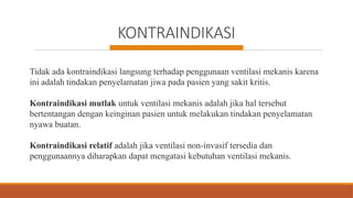 KONTRAINDIKASI
Tidak ada kontraindikasi langsung terhadap penggunaan ventilasi mekanis karena
ini adalah tindakan penyelamatan jiwa pada pasien yang sakit kritis.
Kontraindikasi mutlak untuk ventilasi mekanis adalah jika hal tersebut
bertentangan dengan keinginan pasien untuk melakukan tindakan penyelamatan
nyawa buatan.
Kontraindikasi relatif adalah jika ventilasi non-invasif tersedia dan
penggunaannya diharapkan dapat mengatasi kebutuhan ventilasi mekanis.
 