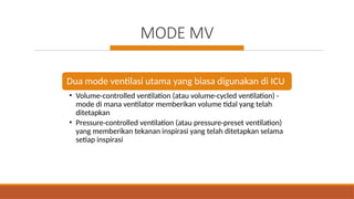 MODE MV
Dua mode ventilasi utama yang biasa digunakan di ICU
• Volume-controlled ventilation (atau volume-cycled ventilation) -
mode di mana ventilator memberikan volume tidal yang telah
ditetapkan
• Pressure-controlled ventilation (atau pressure-preset ventilation)
yang memberikan tekanan inspirasi yang telah ditetapkan selama
setiap inspirasi
 