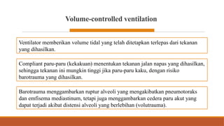 Volume-controlled ventilation
Ventilator memberikan volume tidal yang telah ditetapkan terlepas dari tekanan
yang dihasilkan.
Compliant paru-paru (kekakuan) menentukan tekanan jalan napas yang dihasilkan,
sehingga tekanan ini mungkin tinggi jika paru-paru kaku, dengan risiko
barotrauma yang dihasilkan.
Barotrauma menggambarkan ruptur alveoli yang mengakibatkan pneumotoraks
dan emfisema mediastinum, tetapi juga menggambarkan cedera paru akut yang
dapat terjadi akibat distensi alveoli yang berlebihan (volutrauma).
 
