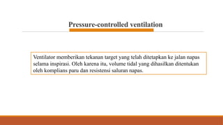 Pressure-controlled ventilation
Ventilator memberikan tekanan target yang telah ditetapkan ke jalan napas
selama inspirasi. Oleh karena itu, volume tidal yang dihasilkan ditentukan
oleh komplians paru dan resistensi saluran napas.
 