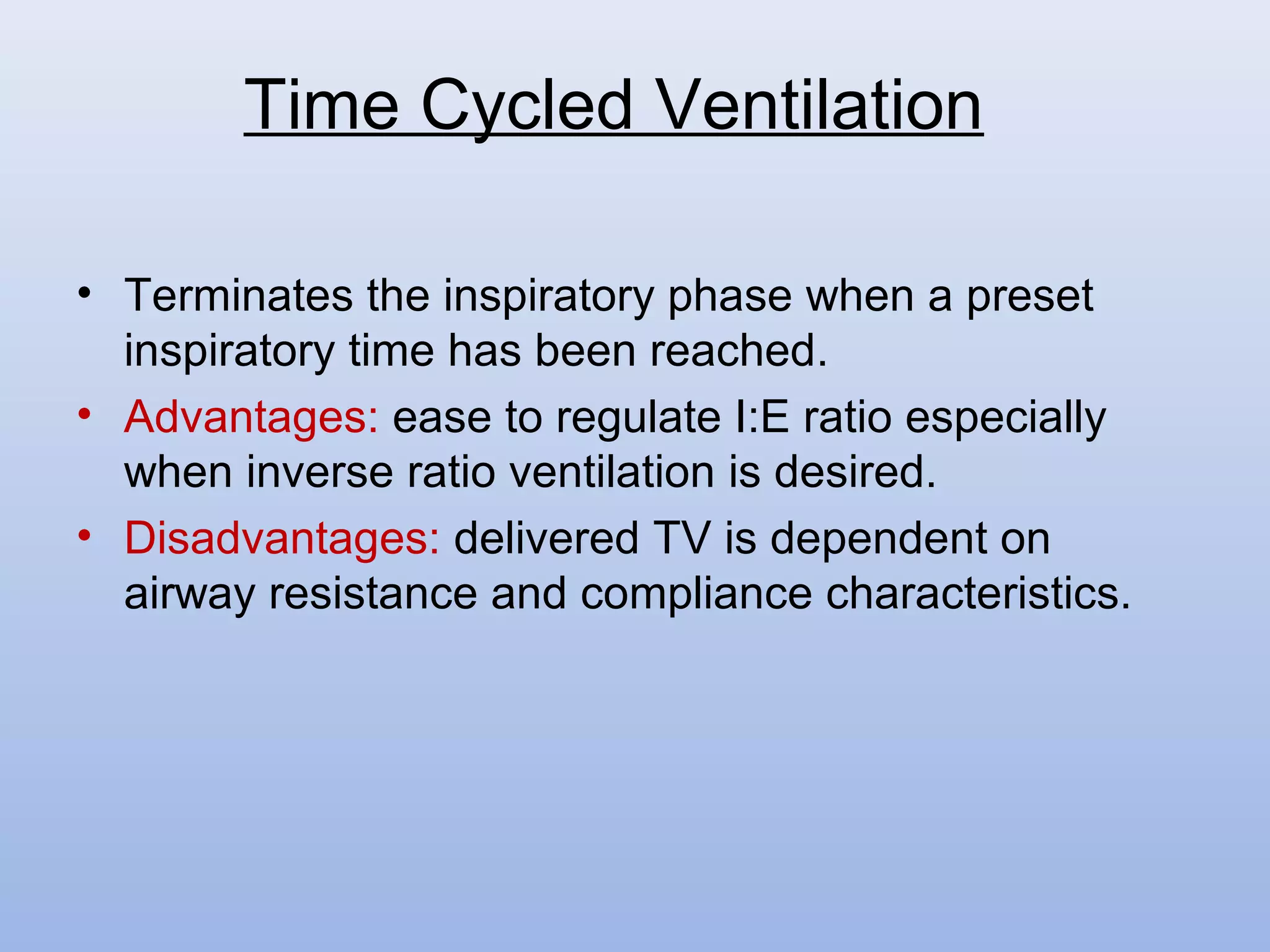 • Terminates the inspiratory phase when a preset
inspiratory time has been reached.
• Advantages: ease to regulate I:E ratio especially
when inverse ratio ventilation is desired.
• Disadvantages: delivered TV is dependent on
airway resistance and compliance characteristics.
Time Cycled Ventilation
 