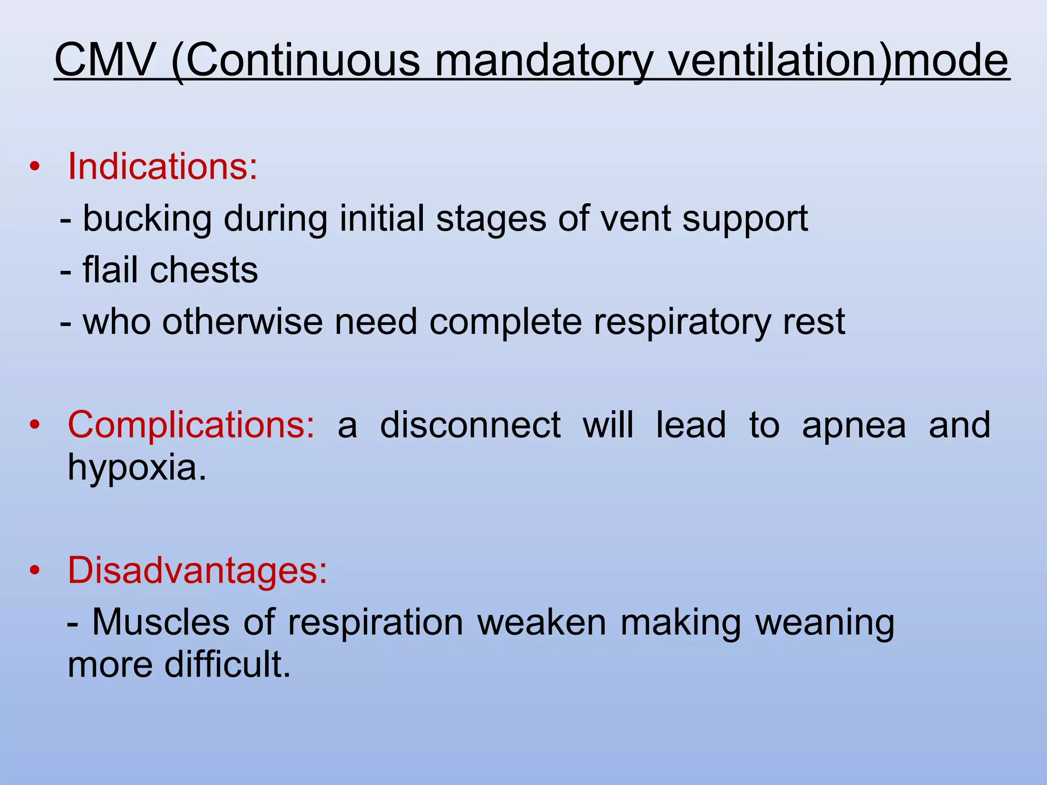 • Indications:
- bucking during initial stages of vent support
- flail chests
- who otherwise need complete respiratory rest
• Complications: a disconnect will lead to apnea and
hypoxia.
• Disadvantages:
- Muscles of respiration weaken making weaning
more difficult.
CMV (Continuous mandatory ventilation)mode
 