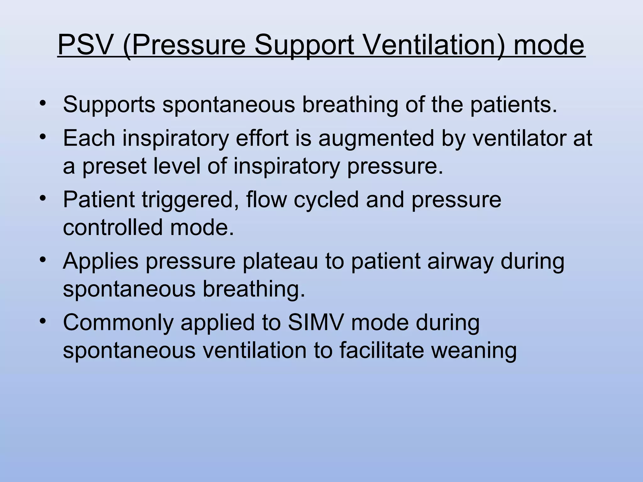 • Supports spontaneous breathing of the patients.
• Each inspiratory effort is augmented by ventilator at
a preset level of inspiratory pressure.
• Patient triggered, flow cycled and pressure
controlled mode.
• Applies pressure plateau to patient airway during
spontaneous breathing.
• Commonly applied to SIMV mode during
spontaneous ventilation to facilitate weaning
PSV (Pressure Support Ventilation) mode
 