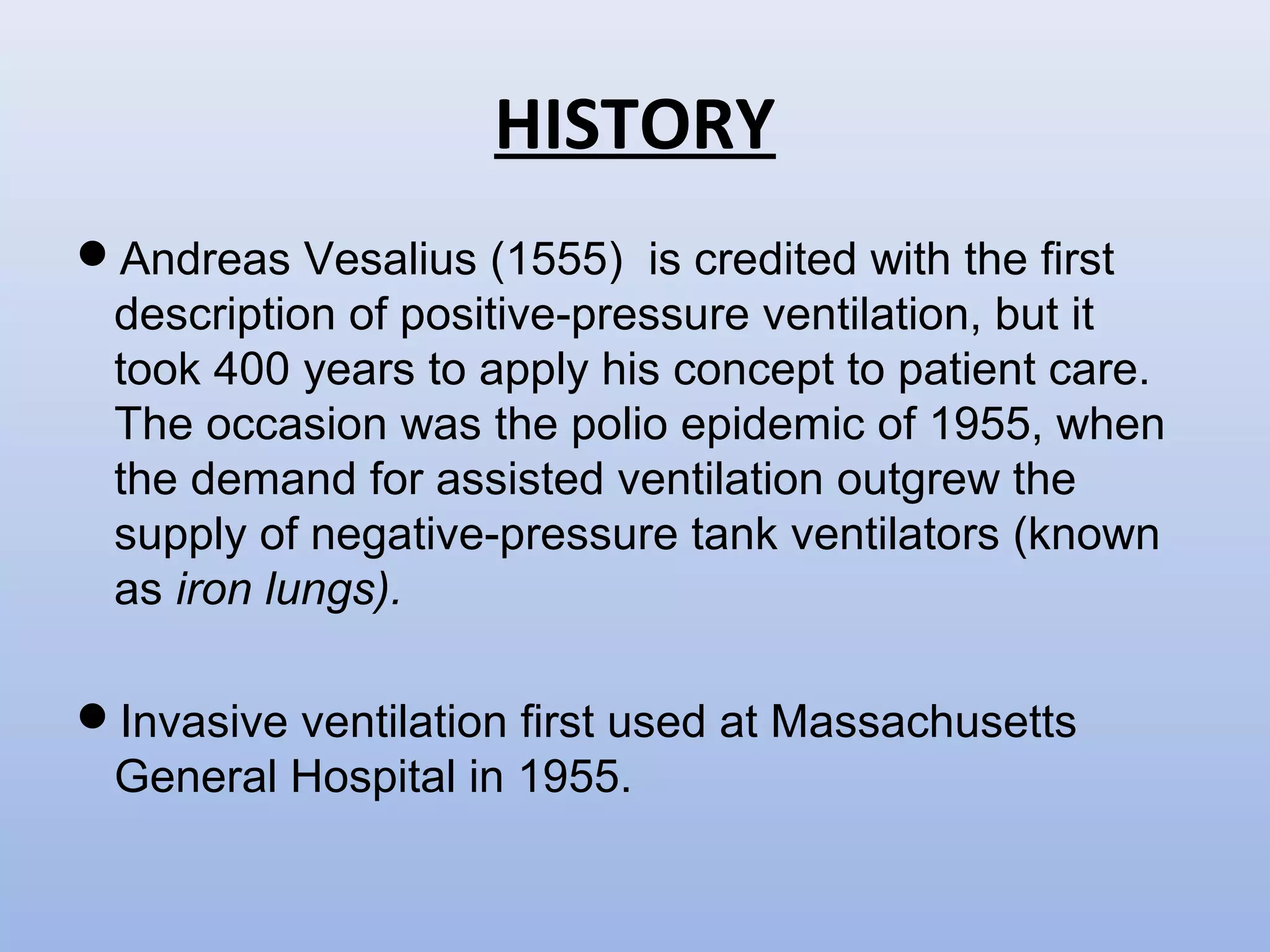 HISTORY
Andreas Vesalius (1555) is credited with the first
description of positive-pressure ventilation, but it
took 400 years to apply his concept to patient care.
The occasion was the polio epidemic of 1955, when
the demand for assisted ventilation outgrew the
supply of negative-pressure tank ventilators (known
as iron lungs).
Invasive ventilation first used at Massachusetts
General Hospital in 1955.
 