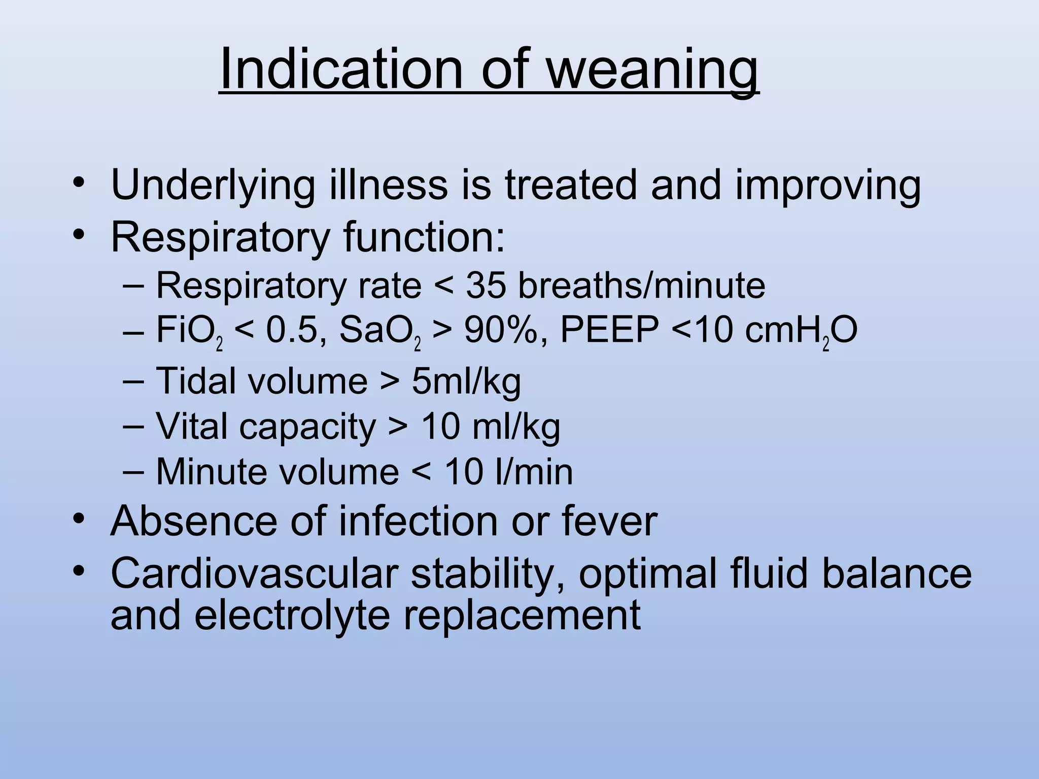• Underlying illness is treated and improving
• Respiratory function:
– Respiratory rate < 35 breaths/minute
– FiO2 < 0.5, SaO2 > 90%, PEEP <10 cmH2O
– Tidal volume > 5ml/kg
– Vital capacity > 10 ml/kg
– Minute volume < 10 l/min
• Absence of infection or fever
• Cardiovascular stability, optimal fluid balance
and electrolyte replacement
Indication of weaning
 