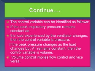 The control variable can be identified as follows:
 If the peak inspiratory pressure remains
constant as
 the load experienced by the ventilator changes,
then the control variable is pressure.
If the peak pressure changes as the load
changes but VT remains constant, then the
control variable is volume.
 Volume control implies flow control and vice
versa,


 