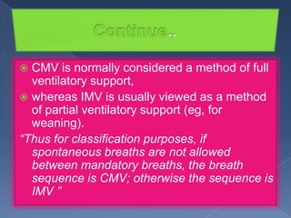 CMV is normally considered a method of full
ventilatory support,
 whereas IMV is usually viewed as a method
of partial ventilatory support (eg, for
weaning).
“Thus for classification purposes, if
spontaneous breaths are not allowed
between mandatory breaths, the breath
sequence is CMV; otherwise the sequence is
IMV ”


 