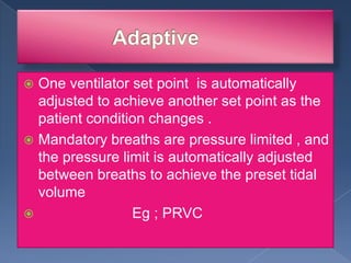 One ventilator set point is automatically
adjusted to achieve another set point as the
patient condition changes .
 Mandatory breaths are pressure limited , and
the pressure limit is automatically adjusted
between breaths to achieve the preset tidal
volume

Eg ; PRVC


 