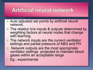 







Auto adjusted set points by artificial neural
network.
The relation b/w inputs & outputs determined by
weighting factors at neural nodes that change
with learning.
The network inputs are the current ventilator
settings and partial pressure of ABG and PH
Network outputs are the most appropriate
ventilator settings projected to maintain blood
gases within an acceptable range
Eg ; experimental

 