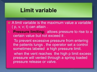 A limit variable is the maximum value a variable
( p, v, v; t) can attain .
1. Pressure limiting; allows pressure to rise to a
certain value but not exceed it .
To prevent excessive pressure from entering
the patients lungs , the operator set a control
sometimes labeled a high pressure limit.
when the vent reaches the high p limit excess
pressure will vented through a spring loaded
pressure release or valve.


 