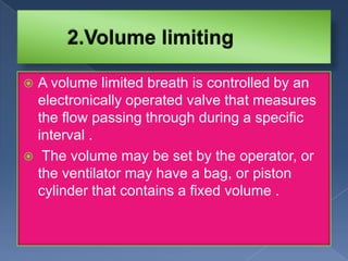 A volume limited breath is controlled by an
electronically operated valve that measures
the flow passing through during a specific
interval .
 The volume may be set by the operator, or
the ventilator may have a bag, or piston
cylinder that contains a fixed volume .


 