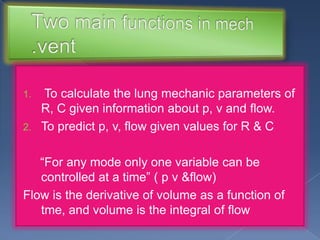 To calculate the lung mechanic parameters of
R, C given information about p, v and flow.
2. To predict p, v, flow given values for R & C
1.

“For any mode only one variable can be
controlled at a time” ( p v &flow)
Flow is the derivative of volume as a function of
tme, and volume is the integral of flow

 