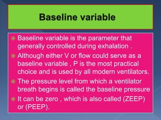 Baseline variable is the parameter that
generally controlled during exhalation .
 Although either V or flow could serve as a
baseline variable , P is the most practical
choice and is used by all modern ventilators.
 The pressure level from which a ventilator
breath begins is called the baseline pressure
 It can be zero , which is also called (ZEEP)
or (PEEP).


 