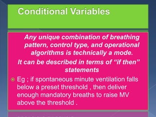 Any unique combination of breathing
pattern, control type, and operational
algorithms is technically a mode.
It can be described in terms of “if then”
statements
 Eg ; if spontaneous minute ventilation falls
below a preset threshold , then deliver
enough mandatory breaths to raise MV
above the threshold .

 