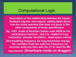 Description of the relationship between the inputs,
feedback signals, and outputs, adding detail about
how the mode operates that does not given in the
other components of mode specification.
Eg ; ASV mode of Hamilton Galileo uses WOB as the
performance function , and it is related to lung
mechanics, alveolar ventilation , dead space volume
And breathing frequency. As lung mechanics change,
the ventilator finds the optimum frequency ( to
minimize wob) and then sets the VT to meet the MV
requirement .(Smartcare

mode on dragger)

 