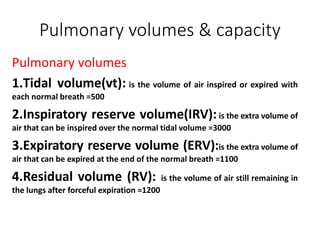Pulmonary volumes & capacity
Pulmonary volumes
1.Tidal volume(vt): is the volume of air inspired or expired with
each normal breath =500
2.Inspiratory reserve volume(IRV):is the extra volume of
air that can be inspired over the normal tidal volume =3000
3.Expiratory reserve volume (ERV):is the extra volume of
air that can be expired at the end of the normal breath =1100
4.Residual volume (RV): is the volume of air still remaining in
the lungs after forceful expiration =1200
 