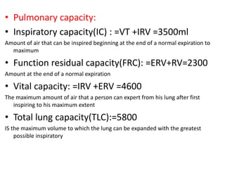 • Pulmonary capacity:
• Inspiratory capacity(IC) : =VT +IRV =3500ml
Amount of air that can be inspired beginning at the end of a normal expiration to
maximum
• Function residual capacity(FRC): =ERV+RV=2300
Amount at the end of a normal expiration
• Vital capacity: =IRV +ERV =4600
The maximum amount of air that a person can expert from his lung after first
inspiring to his maximum extent
• Total lung capacity(TLC):=5800
IS the maximum volume to which the lung can be expanded with the greatest
possible inspiratory
 