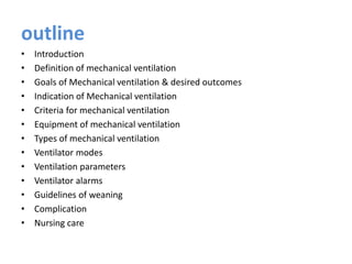 outline
• Introduction
• Definition of mechanical ventilation
• Goals of Mechanical ventilation & desired outcomes
• Indication of Mechanical ventilation
• Criteria for mechanical ventilation
• Equipment of mechanical ventilation
• Types of mechanical ventilation
• Ventilator modes
• Ventilation parameters
• Ventilator alarms
• Guidelines of weaning
• Complication
• Nursing care
 