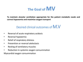Desired clinical outcomes of M.V
• Reversal of acute respiratory acidosis
• Reversal hypoxemia
• Relief of respiratory distress
• Prevention or reversal atelectasis
• Resting of ventilatory muscles
• Reduction in systemic oxygen consummation
Myocardial oxygen consummation
The Goal of MV
To maintain alveolar ventilation appropriate for the patient metabolic needs and
correct hypoxemia and maximize oxygen transport
 