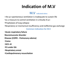 Indication of M.V
M.V indicated when
• the p.t spontaneous ventilation is inadequate to sustain life
•as a measure to control ventilation in critically ill p.t
•Prophylaxis of lung collapse
•Respiratory or mechanical insufficiency and ineffective gas exchange
Common indication for M.V
•Acute respiratory failure
Neuromuscular disorder
Disease (COPD - Pulmonary edema)
•Coma
•GCS <8
•P.t under GA
•Respiratory arrest
•Cardiopulmonary resuscitation
 