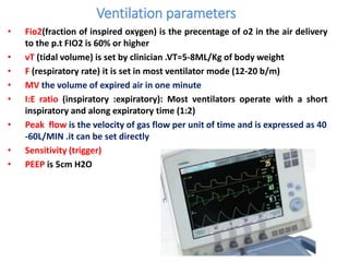 Ventilation parameters
• Fio2(fraction of inspired oxygen) is the precentage of o2 in the air delivery
to the p.t FIO2 is 60% or higher
• vT (tidal volume) is set by clinician .VT=5-8ML/Kg of body weight
• F (respiratory rate) it is set in most ventilator mode (12-20 b/m)
• MV the volume of expired air in one minute
• I:E ratio (inspiratory :expiratory): Most ventilators operate with a short
inspiratory and along expiratory time (1:2)
• Peak flow is the velocity of gas flow per unit of time and is expressed as 40
-60L/MIN .it can be set directly
• Sensitivity (trigger)
• PEEP is 5cm H2O
 