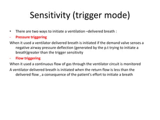 Sensitivity (trigger mode)
• There are two ways to initiate a ventilation –delivered breath :
- Pressure triggering
When it used a ventilator delivered breath is initiated if the demand valve senses a
negative airway pressure deflection (generated by the p.t trying to initiate a
breath)greater than the trigger sensitivity
- Flow triggering
When it used a continuous flow of gas through the ventilator circuit is monitored
A ventilator delivered breath is initiated when the return flow is less than the
delivered flow , a consequence of the patient's effort to initiate a breath
 