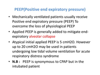 PEEP(Positive end expiratory pressure)
• Mechanically ventilated patients usually receive
Positive end expiratory pressure (PEEP) To
overcome the loss of physiological PEEP
• Applied PEEP is generally added to mitigate end-
expiratory alveolar collapse
• Atypical initial applied PEEP is 5 cmH2O. However
up to 20 cmH2O may be used in patients
undergoing low tidal volume ventilation for acute
respiratory distress syndrome
• N.B : PEEP is synonymous to CPAP but in the
intubated patient
 