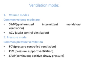 Ventilation mode:
1. Volume modes
Common volume mode are
• SIMV(synchronized intermittent mandatory
ventilation)
• ACV (assist control Ventilation)
2. Pressure mode
Common pressure ventilation
• PCV(pressure controlled ventilation)
• PSV (pressure support ventilation)
• CPAP(continuous positive airway pressure)
 