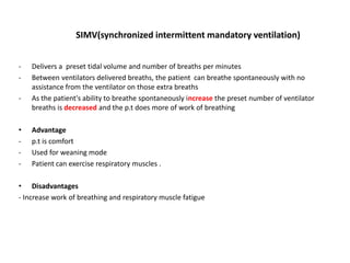 SIMV(synchronized intermittent mandatory ventilation)
- Delivers a preset tidal volume and number of breaths per minutes
- Between ventilators delivered breaths, the patient can breathe spontaneously with no
assistance from the ventilator on those extra breaths
- As the patient's ability to breathe spontaneously increase the preset number of ventilator
breaths is decreased and the p.t does more of work of breathing
• Advantage
- p.t is comfort
- Used for weaning mode
- Patient can exercise respiratory muscles .
• Disadvantages
- Increase work of breathing and respiratory muscle fatigue
 