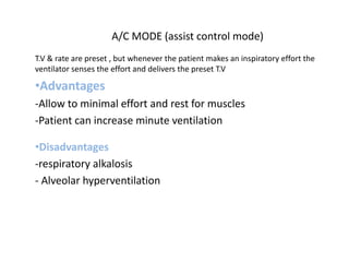 A/C MODE (assist control mode)
T.V & rate are preset , but whenever the patient makes an inspiratory effort the
ventilator senses the effort and delivers the preset T.V
•Advantages
-Allow to minimal effort and rest for muscles
-Patient can increase minute ventilation
•Disadvantages
-respiratory alkalosis
- Alveolar hyperventilation
 