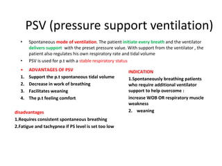 PSV (pressure support ventilation)
• Spontaneous mode of ventilation. The patient initiate every breath and the ventilator
delivers support with the preset pressure value. With support from the ventilator , the
patient also regulates his own respiratory rate and tidal volume
• PSV is used for p.t with a stable respiratory status
• ADVANTAGES OF PSV
1. Support the p.t spontaneous tidal volume
2. Decrease in work of breathing
3. Facilitates weaning
4. The p.t feeling comfort
INDICATION
1.Spontaneously breathing patients
who require additional ventilator
support to help overcome :
increase WOB OR respiratory muscle
weakness
2. weaning
disadvantages
1.Requires consistent spontaneous breathing
2.Fatigue and tachypnea if PS level is set too low
 