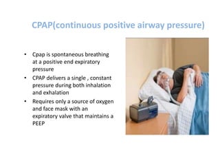 CPAP(continuous positive airway pressure)
• Cpap is spontaneous breathing
at a positive end expiratory
pressure
• CPAP delivers a single , constant
pressure during both inhalation
and exhalation
• Requires only a source of oxygen
and face mask with an
expiratory valve that maintains a
PEEP
 