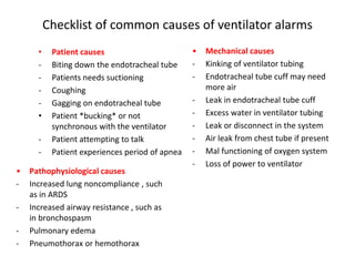 Checklist of common causes of ventilator alarms
• Patient causes
- Biting down the endotracheal tube
- Patients needs suctioning
- Coughing
- Gagging on endotracheal tube
• Patient *bucking* or not
synchronous with the ventilator
- Patient attempting to talk
- Patient experiences period of apnea
• Mechanical causes
- Kinking of ventilator tubing
- Endotracheal tube cuff may need
more air
- Leak in endotracheal tube cuff
- Excess water in ventilator tubing
- Leak or disconnect in the system
- Air leak from chest tube if present
- Mal functioning of oxygen system
- Loss of power to ventilator
• Pathophysiological causes
- Increased lung noncompliance , such
as in ARDS
- Increased airway resistance , such as
in bronchospasm
- Pulmonary edema
- Pneumothorax or hemothorax
 
