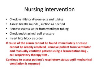 Nursing intervention
• Check ventilator disconnects and tubing
• Assess breath sounds , suction as needed
• Remove excess water from ventilator tubing
• Check endotracheal cuff pressure
• Insert bite block as order
If cause of the alarm cannot be found immediately or cause
cannot be readily resolved , remove patient from ventilator
and manually ventilate patient using a resuscitation bag .
call respiratory therapy stat .
Continue to assess patient's respiratory status until mechanical
ventilation is resumed
 