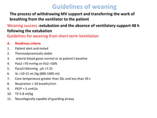Guidelines of weaning
A. Readiness criteria
1. Patient alert and rested
2. Thermodynamically stable
3. arterial blood gases normal or at patient's baseline
4. Pao2 >70 mmhg on fio2 <50%
5. Paco2<50mmhg , ph >7.25
6. Vc >10-15 ml /kg (800-1000 ml)
7. Core temperature greater than 36c and less than 39 c
8. Respiration < 24 breaths/min
9. PEEP < 5 cmh2o
10. TV 5-8 ml/kg
11. Neurologically capable of guarding airway
Guidelines for weaning from short-term Ventilation
The process of withdrawing MV support and transferring the work of
breathing from the ventilator to the patient
Weaning success :extubation and the absence of ventilatory support 48 h
following the extubation
 