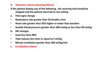B. Tolerance criteria (weaning failure)
If the patient display any of the following , the weaning trial should be
stopped and the patient returned to rest setting
a. Vital signs change
• Respiratory rate greater than 35 breaths /min
• Heart rate greater than 20% higher or lower than baseline
• Systolic blood pressure greater than 180 mmhg or less than 90 mmhg
b. MV changes
• Sao2 less than 90%
• Tidal volume less than or equal to 5 ml/kg
• Minute ventilation greater than 200 ml/kg/min
c. Ex-tubation criteria
 