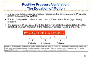 Positive Pressure Ventilation:
The Equation of Motion
In a passive subject, airway pressure represents the entire pressure (P) applied
across the respiratory system.
The work required to deliver a tidal breath (Wb) = tidal volume (VT) x airway
pressure
The pressure (P) associated with the delivery of a tidal breath is defined by the
simplified equation of motion of the respiratory system (lungs & chest wall):
P = VT/CR+ VT/Ti x RR + PEEP total
Where CR = compliance of the respiratory system, Ti = inspiratory time and VT/Ti = Flow, RR = resistance of the respiratory system and
PEEP total = the alveolar pressure at the end of expiration = external PEEP + auto (or intrinsic) PEEP, if any. Auto PEEP = PEEP total – P
extrinsic (PEEP dialed in the ventilator) adds to the inspiratory pressure one needs to generate a tidal breath.
P elastic P resistive P elastic
11
 