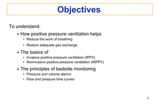 Objectives
To understand:
How positive pressure ventilation helps
• Reduce the work of breathing
• Restore adequate gas exchange
The basics of
• Invasive positive pressure ventilation (IPPV)
• Noninvasive positive pressure ventilation (NIPPV)
The principles of bedside monitoring
• Pressure and volume alarms
• Flow and pressure time curves
2
 