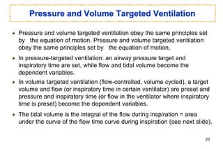 Pressure and Volume Targeted Ventilation
Pressure and volume targeted ventilation obey the same principles set
by the equation of motion. Pressure and volume targeted ventilation
obey the same principles set by the equation of motion.
In pressure-targeted ventilation: an airway pressure target and
inspiratory time are set, while flow and tidal volume become the
dependent variables.
In volume targeted ventilation (flow-controlled, volume cycled), a target
volume and flow (or inspiratory time in certain ventilator) are preset and
pressure and inspiratory time (or flow in the ventilator where inspiratory
time is preset) become the dependent variables.
The tidal volume is the integral of the flow during inspiration = area
under the curve of the flow time curve during inspiration (see next slide).
20
 