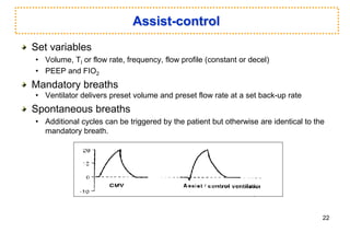 Assist-control
Set variables
• Volume, TI or flow rate, frequency, flow profile (constant or decel)
• PEEP and FIO2
Mandatory breaths
• Ventilator delivers preset volume and preset flow rate at a set back-up rate
Spontaneous breaths
• Additional cycles can be triggered by the patient but otherwise are identical to the
mandatory breath.
22
 