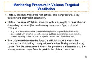 Monitoring Pressure in Volume Targeted
Ventilation
Plateau pressure tracks the highest tidal alveolar pressure, a key
determinant of alveolar distension.
Plateau pressure (Pplat) is, however, only a surrogate of peak alveolar
distending pressure (transpulmonary pressure = Pplat – pleural
pressure).
• e.g., in a patient with a low chest wall compliance, a given Pplat is typically
associated with a higher pleural pressure but less alveolar distension (smaller
transpulmonary pressure) than in a patient with a compliant chest wall.
The difference between the Ppeak and Pplat tracks the resistive
pressure, as dictated by the equation of motion. During an inspiratory
pause, flow becomes zero, the resistive pressure is eliminated and the
airway pressure drops from its peak to the plateau pressure.
25
 