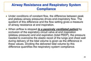 Airway Resistance and Respiratory System
Compliance
Under conditions of constant flow, the difference between peak
and plateau airway pressures drives end-inspiratory flow. The
quotient of this difference and the flow setting gives a measure
of airway resistance at end inspiration.
When airflow is stopped in a passively ventilated patient by
occlusion of the expiratory circuit valve at end inspiration
(plateau pressure) and end expiration (total PEEP), the pressure
needed to overcome the elastic recoil of the lungs and chest wall
during delivery of the tidal volume is given as the difference in
these values. Dividing the delivered tidal volume by this
difference quantifies the respiratory system compliance.
26
 