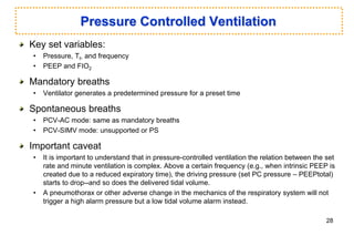 Pressure Controlled Ventilation
Key set variables:
• Pressure, TI, and frequency
• PEEP and FIO2
Mandatory breaths
• Ventilator generates a predetermined pressure for a preset time
Spontaneous breaths
• PCV-AC mode: same as mandatory breaths
• PCV-SIMV mode: unsupported or PS
Important caveat
• It is important to understand that in pressure-controlled ventilation the relation between the set
rate and minute ventilation is complex. Above a certain frequency (e.g., when intrinsic PEEP is
created due to a reduced expiratory time), the driving pressure (set PC pressure – PEEPtotal)
starts to drop--and so does the delivered tidal volume.
• A pneumothorax or other adverse change in the mechanics of the respiratory system will not
trigger a high alarm pressure but a low tidal volume alarm instead.
28
 