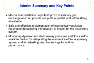 Interim Summary and Key Points
Mechanical ventilation helps to improve respiratory gas
exchange and can provide complete or partial work of breathing
assistance.
Safe and effective implementation of mechanical ventilation
requires understanding the equation of motion for the respiratory
system.
Monitoring dynamic and static airway pressures and flows yields
vital information for interpreting the mechanics of the respiratory
system and for adjusting machine settings for optimal
performance.
33
 