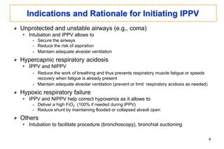 Indications and Rationale for Initiating IPPV
Unprotected and unstable airways (e.g,, coma)
• Intubation and IPPV allows to
- Secure the airways
- Reduce the risk of aspiration
- Maintain adequate alveolar ventilation
Hypercapnic respiratory acidosis
• IPPV and NIPPV
- Reduce the work of breathing and thus prevents respiratory muscle fatigue or speeds
recovery when fatigue is already present
- Maintain adequate alveolar ventilation (prevent or limit respiratory acidosis as needed)
Hypoxic respiratory failure
• IPPV and NIPPV help correct hypoxemia as it allows to
- Deliver a high FiO2 (100% if needed during IPPV)
- Reduce shunt by maintaining flooded or collapsed alveoli open
Others
• Intubation to facilitate procedure (bronchoscopy), bronchial suctioning
4
 