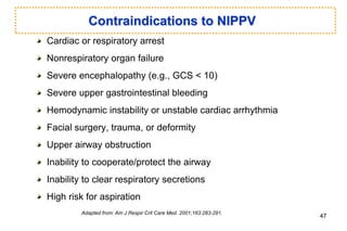 Contraindications to NIPPV
Cardiac or respiratory arrest
Nonrespiratory organ failure
Severe encephalopathy (e.g., GCS < 10)
Severe upper gastrointestinal bleeding
Hemodynamic instability or unstable cardiac arrhythmia
Facial surgery, trauma, or deformity
Upper airway obstruction
Inability to cooperate/protect the airway
Inability to clear respiratory secretions
High risk for aspiration
Adapted from: Am J Respir Crit Care Med. 2001;163:283-291.
47
 