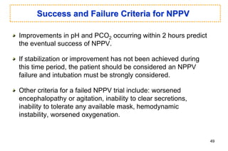 Success and Failure Criteria for NPPV
Improvements in pH and PCO2 occurring within 2 hours predict
the eventual success of NPPV.
If stabilization or improvement has not been achieved during
this time period, the patient should be considered an NPPV
failure and intubation must be strongly considered.
Other criteria for a failed NPPV trial include: worsened
encephalopathy or agitation, inability to clear secretions,
inability to tolerate any available mask, hemodynamic
instability, worsened oxygenation.
49
 
